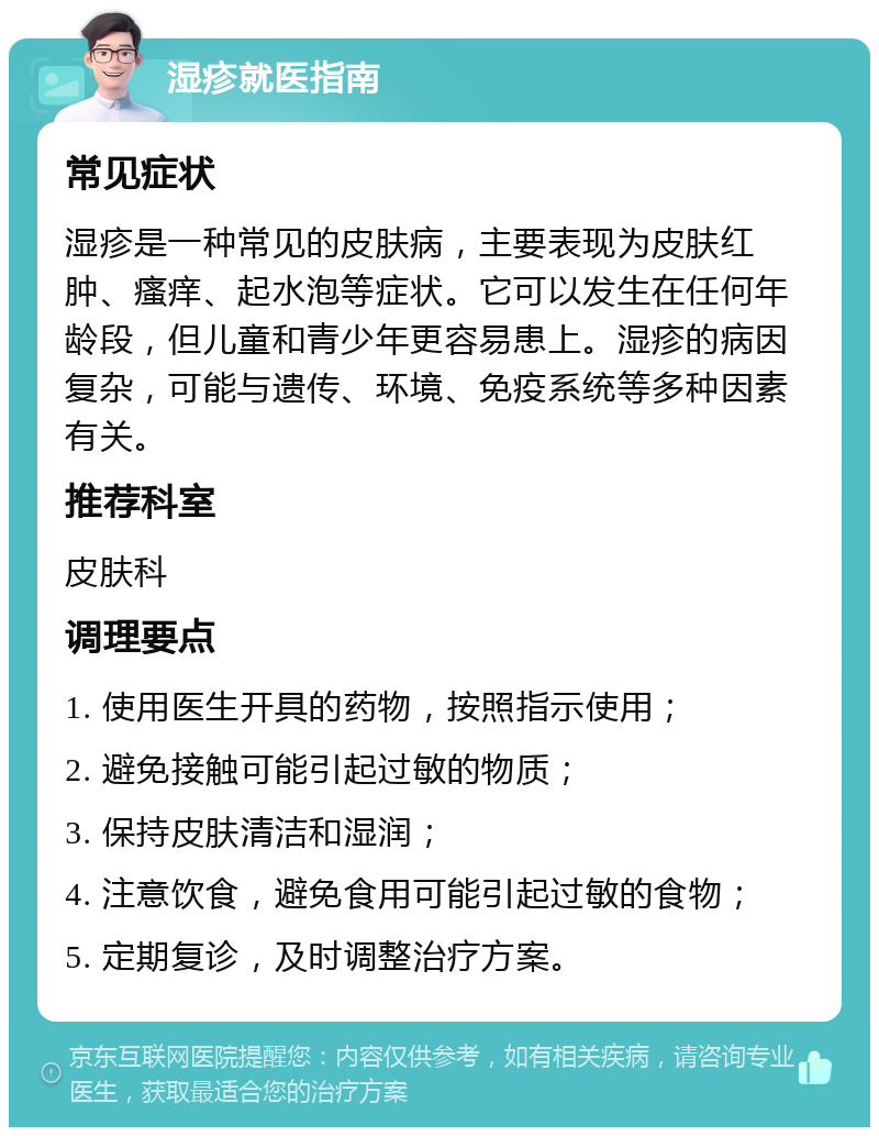 湿疹就医指南 常见症状 湿疹是一种常见的皮肤病，主要表现为皮肤红肿、瘙痒、起水泡等症状。它可以发生在任何年龄段，但儿童和青少年更容易患上。湿疹的病因复杂，可能与遗传、环境、免疫系统等多种因素有关。 推荐科室 皮肤科 调理要点 1. 使用医生开具的药物，按照指示使用； 2. 避免接触可能引起过敏的物质； 3. 保持皮肤清洁和湿润； 4. 注意饮食，避免食用可能引起过敏的食物； 5. 定期复诊，及时调整治疗方案。