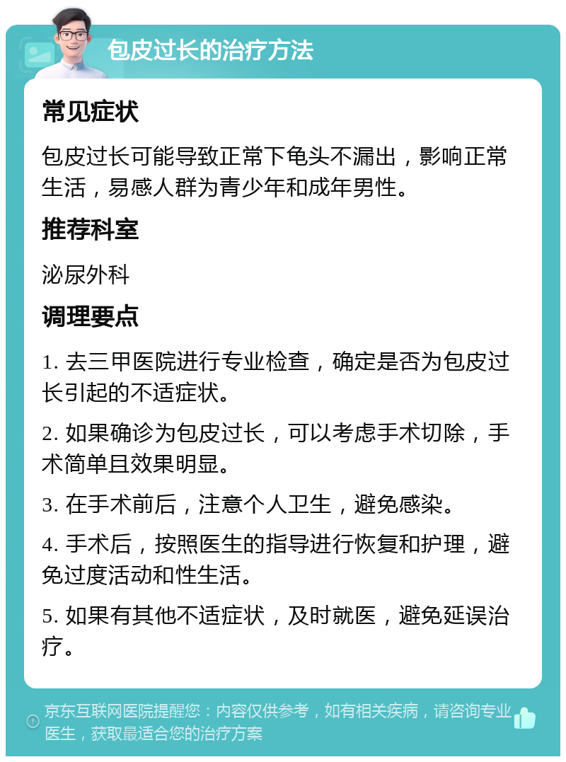 包皮过长的治疗方法 常见症状 包皮过长可能导致正常下龟头不漏出，影响正常生活，易感人群为青少年和成年男性。 推荐科室 泌尿外科 调理要点 1. 去三甲医院进行专业检查，确定是否为包皮过长引起的不适症状。 2. 如果确诊为包皮过长，可以考虑手术切除，手术简单且效果明显。 3. 在手术前后，注意个人卫生，避免感染。 4. 手术后，按照医生的指导进行恢复和护理，避免过度活动和性生活。 5. 如果有其他不适症状，及时就医，避免延误治疗。