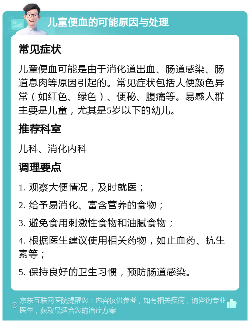 儿童便血的可能原因与处理 常见症状 儿童便血可能是由于消化道出血、肠道感染、肠道息肉等原因引起的。常见症状包括大便颜色异常（如红色、绿色）、便秘、腹痛等。易感人群主要是儿童，尤其是5岁以下的幼儿。 推荐科室 儿科、消化内科 调理要点 1. 观察大便情况，及时就医； 2. 给予易消化、富含营养的食物； 3. 避免食用刺激性食物和油腻食物； 4. 根据医生建议使用相关药物，如止血药、抗生素等； 5. 保持良好的卫生习惯，预防肠道感染。