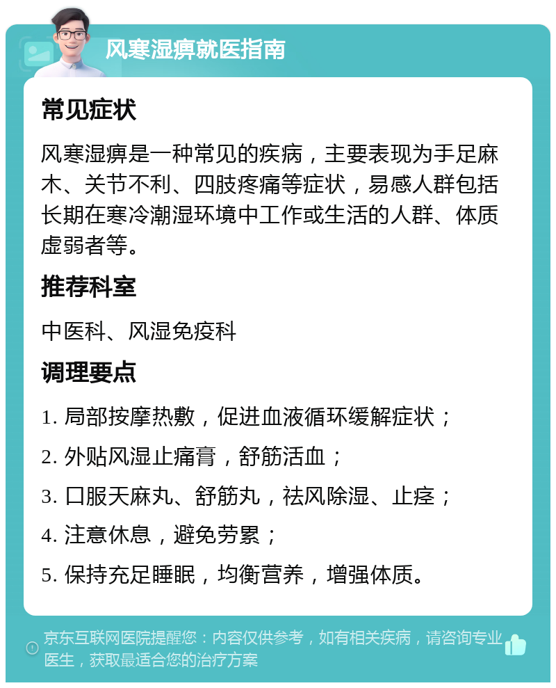 风寒湿痹就医指南 常见症状 风寒湿痹是一种常见的疾病，主要表现为手足麻木、关节不利、四肢疼痛等症状，易感人群包括长期在寒冷潮湿环境中工作或生活的人群、体质虚弱者等。 推荐科室 中医科、风湿免疫科 调理要点 1. 局部按摩热敷，促进血液循环缓解症状； 2. 外贴风湿止痛膏，舒筋活血； 3. 口服天麻丸、舒筋丸，祛风除湿、止痉； 4. 注意休息，避免劳累； 5. 保持充足睡眠，均衡营养，增强体质。