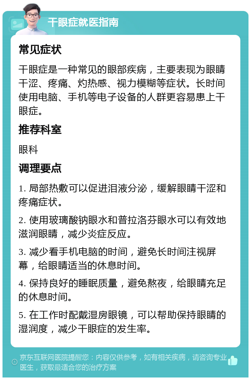 干眼症就医指南 常见症状 干眼症是一种常见的眼部疾病，主要表现为眼睛干涩、疼痛、灼热感、视力模糊等症状。长时间使用电脑、手机等电子设备的人群更容易患上干眼症。 推荐科室 眼科 调理要点 1. 局部热敷可以促进泪液分泌，缓解眼睛干涩和疼痛症状。 2. 使用玻璃酸钠眼水和普拉洛芬眼水可以有效地滋润眼睛，减少炎症反应。 3. 减少看手机电脑的时间，避免长时间注视屏幕，给眼睛适当的休息时间。 4. 保持良好的睡眠质量，避免熬夜，给眼睛充足的休息时间。 5. 在工作时配戴湿房眼镜，可以帮助保持眼睛的湿润度，减少干眼症的发生率。