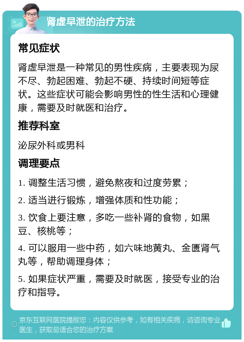 肾虚早泄的治疗方法 常见症状 肾虚早泄是一种常见的男性疾病，主要表现为尿不尽、勃起困难、勃起不硬、持续时间短等症状。这些症状可能会影响男性的性生活和心理健康，需要及时就医和治疗。 推荐科室 泌尿外科或男科 调理要点 1. 调整生活习惯，避免熬夜和过度劳累； 2. 适当进行锻炼，增强体质和性功能； 3. 饮食上要注意，多吃一些补肾的食物，如黑豆、核桃等； 4. 可以服用一些中药，如六味地黄丸、金匮肾气丸等，帮助调理身体； 5. 如果症状严重，需要及时就医，接受专业的治疗和指导。