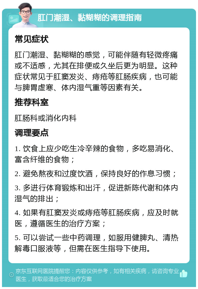 肛门潮湿、黏糊糊的调理指南 常见症状 肛门潮湿、黏糊糊的感觉，可能伴随有轻微疼痛或不适感，尤其在排便或久坐后更为明显。这种症状常见于肛窦发炎、痔疮等肛肠疾病，也可能与脾胃虚寒、体内湿气重等因素有关。 推荐科室 肛肠科或消化内科 调理要点 1. 饮食上应少吃生冷辛辣的食物，多吃易消化、富含纤维的食物； 2. 避免熬夜和过度饮酒，保持良好的作息习惯； 3. 多进行体育锻炼和出汗，促进新陈代谢和体内湿气的排出； 4. 如果有肛窦发炎或痔疮等肛肠疾病，应及时就医，遵循医生的治疗方案； 5. 可以尝试一些中药调理，如服用健脾丸、清热解毒口服液等，但需在医生指导下使用。