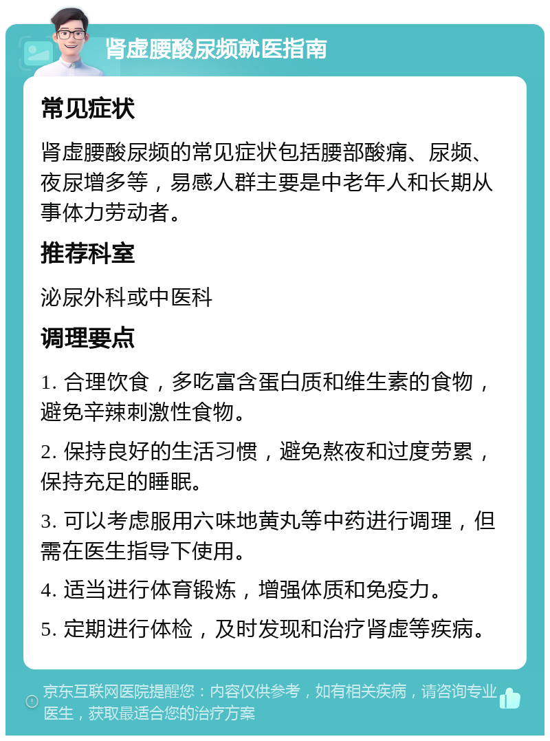 肾虚腰酸尿频就医指南 常见症状 肾虚腰酸尿频的常见症状包括腰部酸痛、尿频、夜尿增多等，易感人群主要是中老年人和长期从事体力劳动者。 推荐科室 泌尿外科或中医科 调理要点 1. 合理饮食，多吃富含蛋白质和维生素的食物，避免辛辣刺激性食物。 2. 保持良好的生活习惯，避免熬夜和过度劳累，保持充足的睡眠。 3. 可以考虑服用六味地黄丸等中药进行调理，但需在医生指导下使用。 4. 适当进行体育锻炼，增强体质和免疫力。 5. 定期进行体检，及时发现和治疗肾虚等疾病。