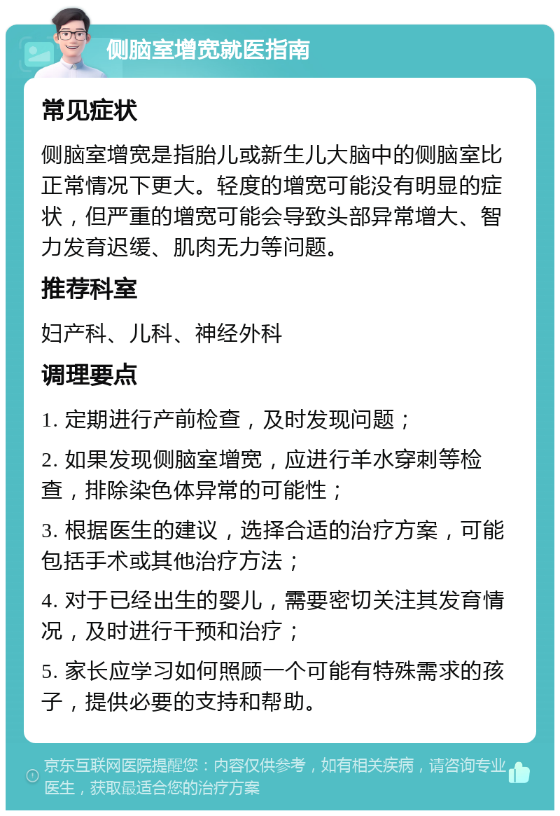 侧脑室增宽就医指南 常见症状 侧脑室增宽是指胎儿或新生儿大脑中的侧脑室比正常情况下更大。轻度的增宽可能没有明显的症状，但严重的增宽可能会导致头部异常增大、智力发育迟缓、肌肉无力等问题。 推荐科室 妇产科、儿科、神经外科 调理要点 1. 定期进行产前检查，及时发现问题； 2. 如果发现侧脑室增宽，应进行羊水穿刺等检查，排除染色体异常的可能性； 3. 根据医生的建议，选择合适的治疗方案，可能包括手术或其他治疗方法； 4. 对于已经出生的婴儿，需要密切关注其发育情况，及时进行干预和治疗； 5. 家长应学习如何照顾一个可能有特殊需求的孩子，提供必要的支持和帮助。