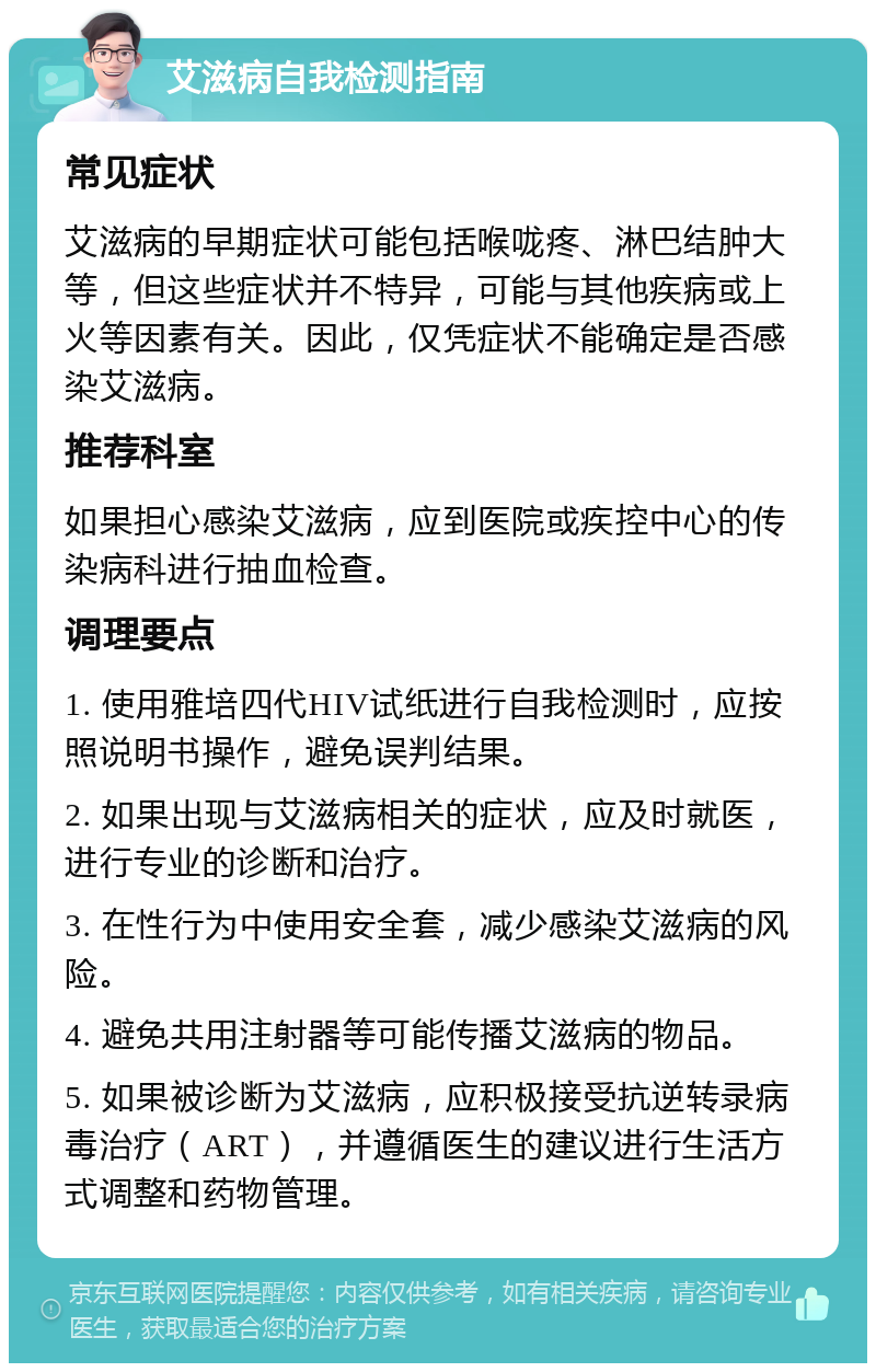 艾滋病自我检测指南 常见症状 艾滋病的早期症状可能包括喉咙疼、淋巴结肿大等，但这些症状并不特异，可能与其他疾病或上火等因素有关。因此，仅凭症状不能确定是否感染艾滋病。 推荐科室 如果担心感染艾滋病，应到医院或疾控中心的传染病科进行抽血检查。 调理要点 1. 使用雅培四代HIV试纸进行自我检测时，应按照说明书操作，避免误判结果。 2. 如果出现与艾滋病相关的症状，应及时就医，进行专业的诊断和治疗。 3. 在性行为中使用安全套，减少感染艾滋病的风险。 4. 避免共用注射器等可能传播艾滋病的物品。 5. 如果被诊断为艾滋病，应积极接受抗逆转录病毒治疗（ART），并遵循医生的建议进行生活方式调整和药物管理。