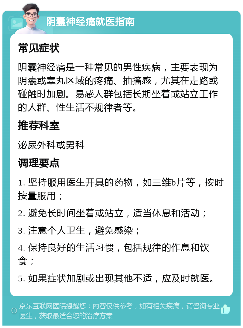 阴囊神经痛就医指南 常见症状 阴囊神经痛是一种常见的男性疾病，主要表现为阴囊或睾丸区域的疼痛、抽搐感，尤其在走路或碰触时加剧。易感人群包括长期坐着或站立工作的人群、性生活不规律者等。 推荐科室 泌尿外科或男科 调理要点 1. 坚持服用医生开具的药物，如三维b片等，按时按量服用； 2. 避免长时间坐着或站立，适当休息和活动； 3. 注意个人卫生，避免感染； 4. 保持良好的生活习惯，包括规律的作息和饮食； 5. 如果症状加剧或出现其他不适，应及时就医。