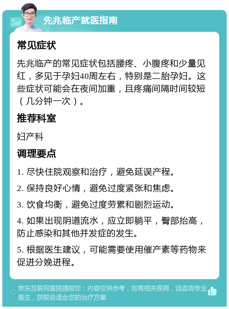 先兆临产就医指南 常见症状 先兆临产的常见症状包括腰疼、小腹疼和少量见红，多见于孕妇40周左右，特别是二胎孕妇。这些症状可能会在夜间加重，且疼痛间隔时间较短（几分钟一次）。 推荐科室 妇产科 调理要点 1. 尽快住院观察和治疗，避免延误产程。 2. 保持良好心情，避免过度紧张和焦虑。 3. 饮食均衡，避免过度劳累和剧烈运动。 4. 如果出现阴道流水，应立即躺平，臀部抬高，防止感染和其他并发症的发生。 5. 根据医生建议，可能需要使用催产素等药物来促进分娩进程。