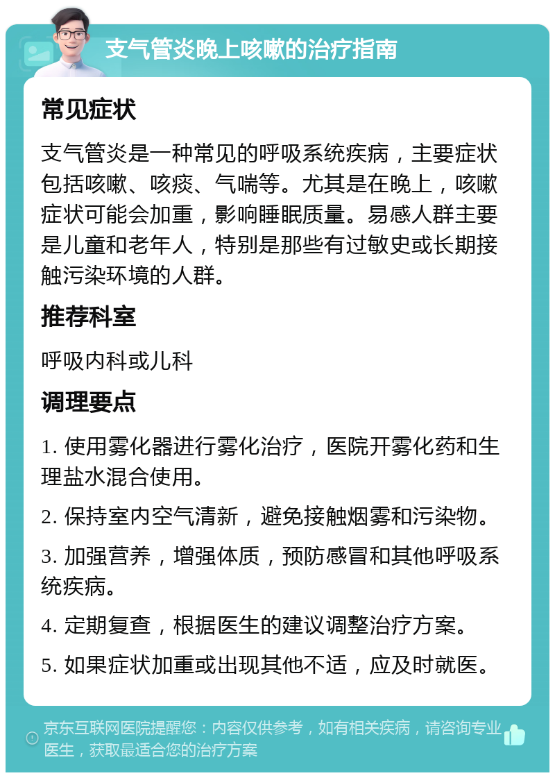 支气管炎晚上咳嗽的治疗指南 常见症状 支气管炎是一种常见的呼吸系统疾病，主要症状包括咳嗽、咳痰、气喘等。尤其是在晚上，咳嗽症状可能会加重，影响睡眠质量。易感人群主要是儿童和老年人，特别是那些有过敏史或长期接触污染环境的人群。 推荐科室 呼吸内科或儿科 调理要点 1. 使用雾化器进行雾化治疗，医院开雾化药和生理盐水混合使用。 2. 保持室内空气清新，避免接触烟雾和污染物。 3. 加强营养，增强体质，预防感冒和其他呼吸系统疾病。 4. 定期复查，根据医生的建议调整治疗方案。 5. 如果症状加重或出现其他不适，应及时就医。