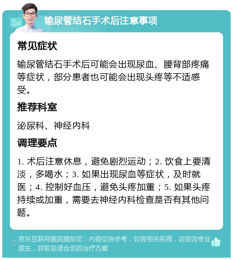 输尿管结石手术后注意事项 常见症状 输尿管结石手术后可能会出现尿血、腰背部疼痛等症状，部分患者也可能会出现头疼等不适感受。 推荐科室 泌尿科、神经内科 调理要点 1. 术后注意休息，避免剧烈运动；2. 饮食上要清淡，多喝水；3. 如果出现尿血等症状，及时就医；4. 控制好血压，避免头疼加重；5. 如果头疼持续或加重，需要去神经内科检查是否有其他问题。