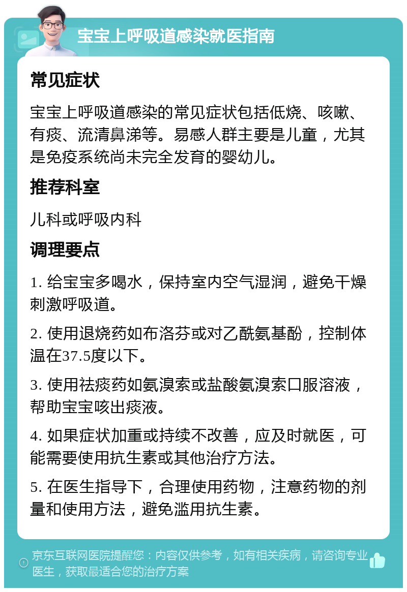 宝宝上呼吸道感染就医指南 常见症状 宝宝上呼吸道感染的常见症状包括低烧、咳嗽、有痰、流清鼻涕等。易感人群主要是儿童，尤其是免疫系统尚未完全发育的婴幼儿。 推荐科室 儿科或呼吸内科 调理要点 1. 给宝宝多喝水，保持室内空气湿润，避免干燥刺激呼吸道。 2. 使用退烧药如布洛芬或对乙酰氨基酚，控制体温在37.5度以下。 3. 使用祛痰药如氨溴索或盐酸氨溴索口服溶液，帮助宝宝咳出痰液。 4. 如果症状加重或持续不改善，应及时就医，可能需要使用抗生素或其他治疗方法。 5. 在医生指导下，合理使用药物，注意药物的剂量和使用方法，避免滥用抗生素。