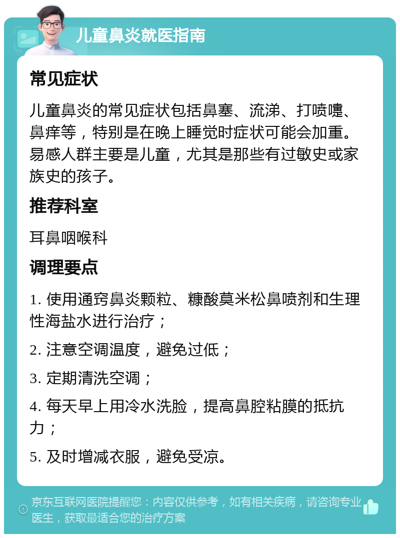 儿童鼻炎就医指南 常见症状 儿童鼻炎的常见症状包括鼻塞、流涕、打喷嚏、鼻痒等，特别是在晚上睡觉时症状可能会加重。易感人群主要是儿童，尤其是那些有过敏史或家族史的孩子。 推荐科室 耳鼻咽喉科 调理要点 1. 使用通窍鼻炎颗粒、糠酸莫米松鼻喷剂和生理性海盐水进行治疗； 2. 注意空调温度，避免过低； 3. 定期清洗空调； 4. 每天早上用冷水洗脸，提高鼻腔粘膜的抵抗力； 5. 及时增减衣服，避免受凉。