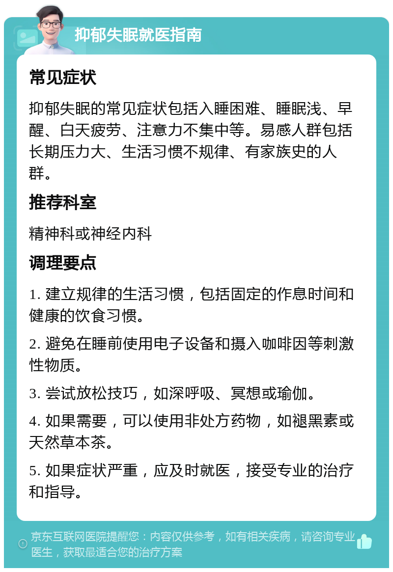 抑郁失眠就医指南 常见症状 抑郁失眠的常见症状包括入睡困难、睡眠浅、早醒、白天疲劳、注意力不集中等。易感人群包括长期压力大、生活习惯不规律、有家族史的人群。 推荐科室 精神科或神经内科 调理要点 1. 建立规律的生活习惯，包括固定的作息时间和健康的饮食习惯。 2. 避免在睡前使用电子设备和摄入咖啡因等刺激性物质。 3. 尝试放松技巧，如深呼吸、冥想或瑜伽。 4. 如果需要，可以使用非处方药物，如褪黑素或天然草本茶。 5. 如果症状严重，应及时就医，接受专业的治疗和指导。