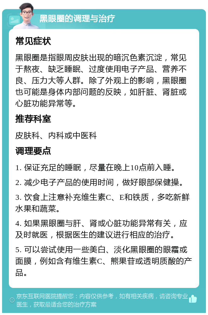 黑眼圈的调理与治疗 常见症状 黑眼圈是指眼周皮肤出现的暗沉色素沉淀，常见于熬夜、缺乏睡眠、过度使用电子产品、营养不良、压力大等人群。除了外观上的影响，黑眼圈也可能是身体内部问题的反映，如肝脏、肾脏或心脏功能异常等。 推荐科室 皮肤科、内科或中医科 调理要点 1. 保证充足的睡眠，尽量在晚上10点前入睡。 2. 减少电子产品的使用时间，做好眼部保健操。 3. 饮食上注意补充维生素C、E和铁质，多吃新鲜水果和蔬菜。 4. 如果黑眼圈与肝、肾或心脏功能异常有关，应及时就医，根据医生的建议进行相应的治疗。 5. 可以尝试使用一些美白、淡化黑眼圈的眼霜或面膜，例如含有维生素C、熊果苷或透明质酸的产品。