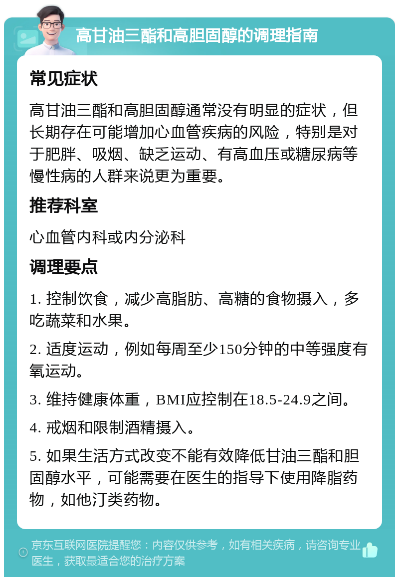 高甘油三酯和高胆固醇的调理指南 常见症状 高甘油三酯和高胆固醇通常没有明显的症状，但长期存在可能增加心血管疾病的风险，特别是对于肥胖、吸烟、缺乏运动、有高血压或糖尿病等慢性病的人群来说更为重要。 推荐科室 心血管内科或内分泌科 调理要点 1. 控制饮食，减少高脂肪、高糖的食物摄入，多吃蔬菜和水果。 2. 适度运动，例如每周至少150分钟的中等强度有氧运动。 3. 维持健康体重，BMI应控制在18.5-24.9之间。 4. 戒烟和限制酒精摄入。 5. 如果生活方式改变不能有效降低甘油三酯和胆固醇水平，可能需要在医生的指导下使用降脂药物，如他汀类药物。