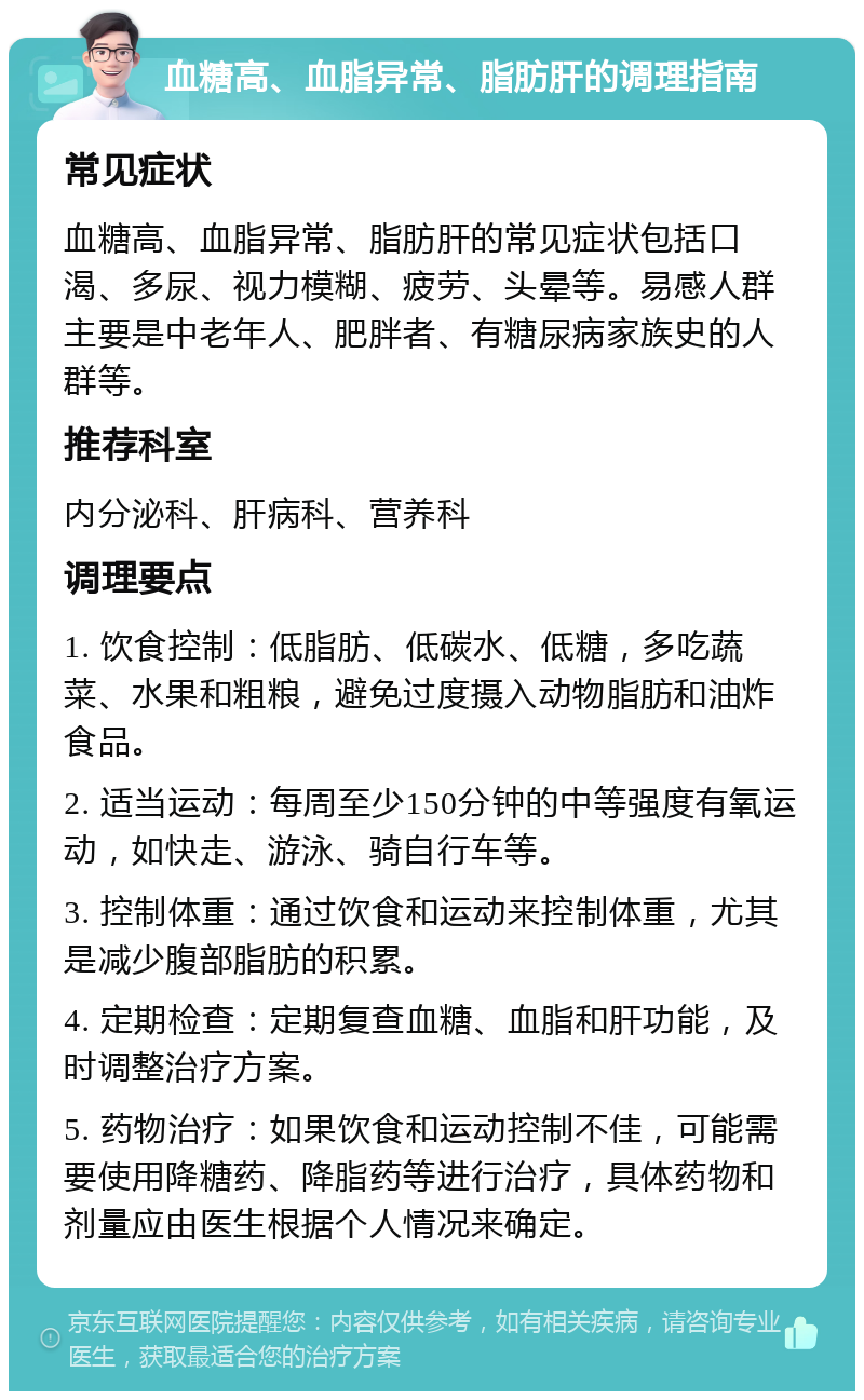 血糖高、血脂异常、脂肪肝的调理指南 常见症状 血糖高、血脂异常、脂肪肝的常见症状包括口渴、多尿、视力模糊、疲劳、头晕等。易感人群主要是中老年人、肥胖者、有糖尿病家族史的人群等。 推荐科室 内分泌科、肝病科、营养科 调理要点 1. 饮食控制：低脂肪、低碳水、低糖，多吃蔬菜、水果和粗粮，避免过度摄入动物脂肪和油炸食品。 2. 适当运动：每周至少150分钟的中等强度有氧运动，如快走、游泳、骑自行车等。 3. 控制体重：通过饮食和运动来控制体重，尤其是减少腹部脂肪的积累。 4. 定期检查：定期复查血糖、血脂和肝功能，及时调整治疗方案。 5. 药物治疗：如果饮食和运动控制不佳，可能需要使用降糖药、降脂药等进行治疗，具体药物和剂量应由医生根据个人情况来确定。