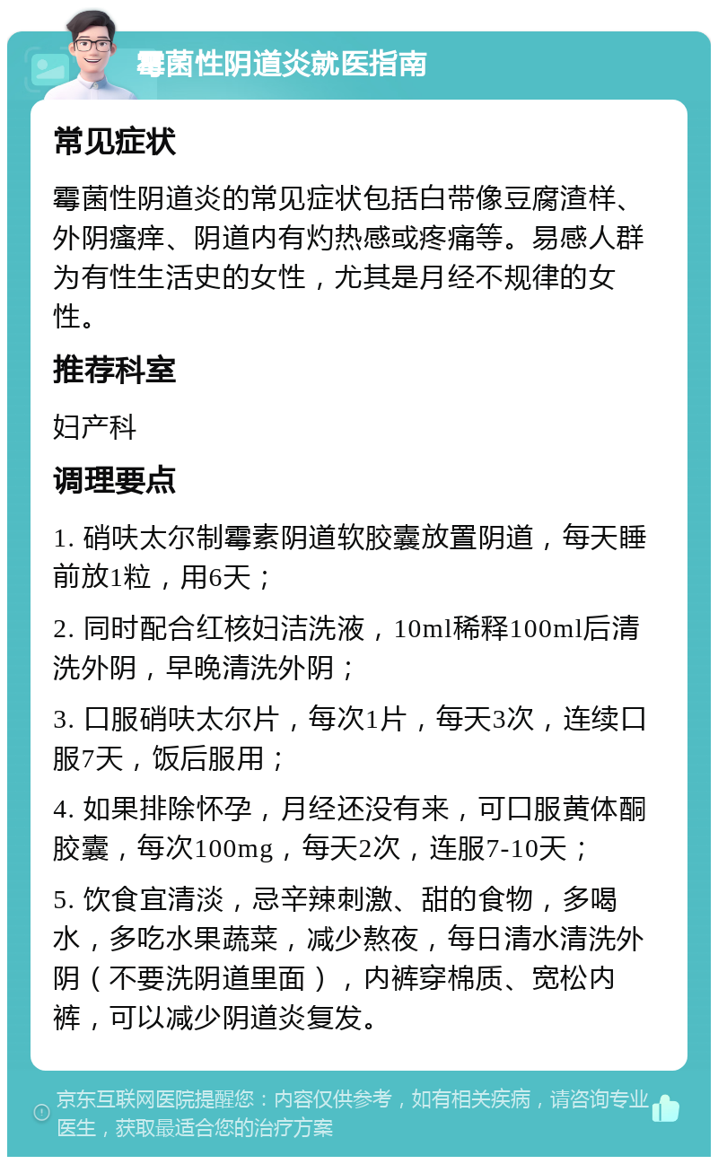 霉菌性阴道炎就医指南 常见症状 霉菌性阴道炎的常见症状包括白带像豆腐渣样、外阴瘙痒、阴道内有灼热感或疼痛等。易感人群为有性生活史的女性，尤其是月经不规律的女性。 推荐科室 妇产科 调理要点 1. 硝呋太尔制霉素阴道软胶囊放置阴道，每天睡前放1粒，用6天； 2. 同时配合红核妇洁洗液，10ml稀释100ml后清洗外阴，早晚清洗外阴； 3. 口服硝呋太尔片，每次1片，每天3次，连续口服7天，饭后服用； 4. 如果排除怀孕，月经还没有来，可口服黄体酮胶囊，每次100mg，每天2次，连服7-10天； 5. 饮食宜清淡，忌辛辣刺激、甜的食物，多喝水，多吃水果蔬菜，减少熬夜，每日清水清洗外阴（不要洗阴道里面），内裤穿棉质、宽松内裤，可以减少阴道炎复发。