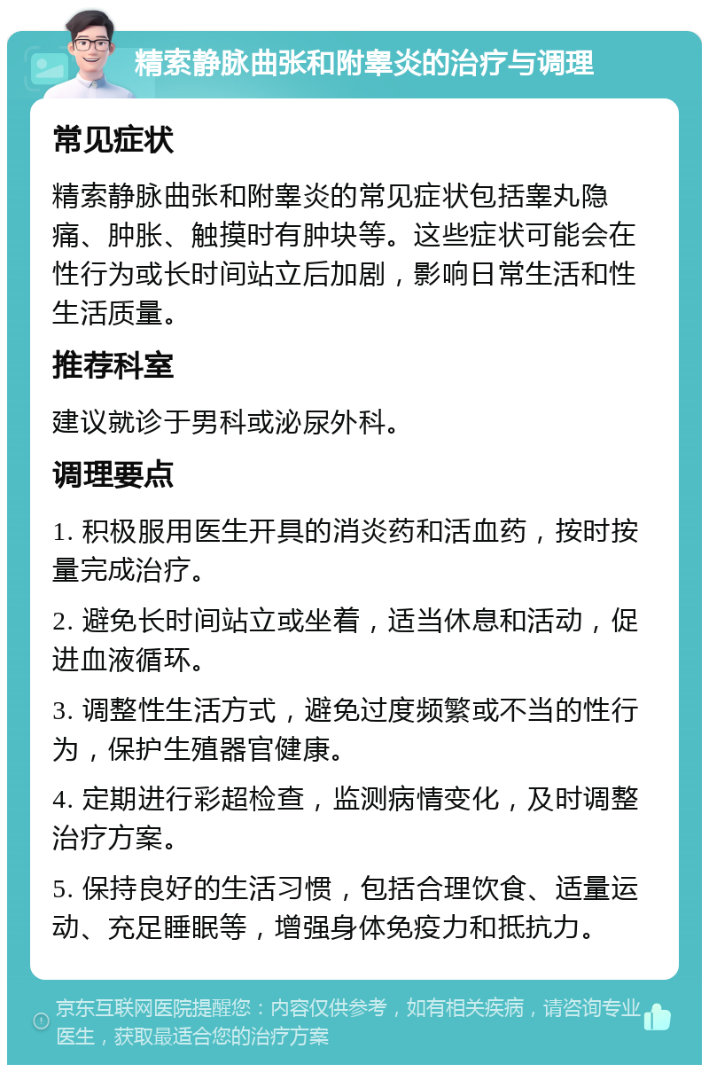 精索静脉曲张和附睾炎的治疗与调理 常见症状 精索静脉曲张和附睾炎的常见症状包括睾丸隐痛、肿胀、触摸时有肿块等。这些症状可能会在性行为或长时间站立后加剧，影响日常生活和性生活质量。 推荐科室 建议就诊于男科或泌尿外科。 调理要点 1. 积极服用医生开具的消炎药和活血药，按时按量完成治疗。 2. 避免长时间站立或坐着，适当休息和活动，促进血液循环。 3. 调整性生活方式，避免过度频繁或不当的性行为，保护生殖器官健康。 4. 定期进行彩超检查，监测病情变化，及时调整治疗方案。 5. 保持良好的生活习惯，包括合理饮食、适量运动、充足睡眠等，增强身体免疫力和抵抗力。