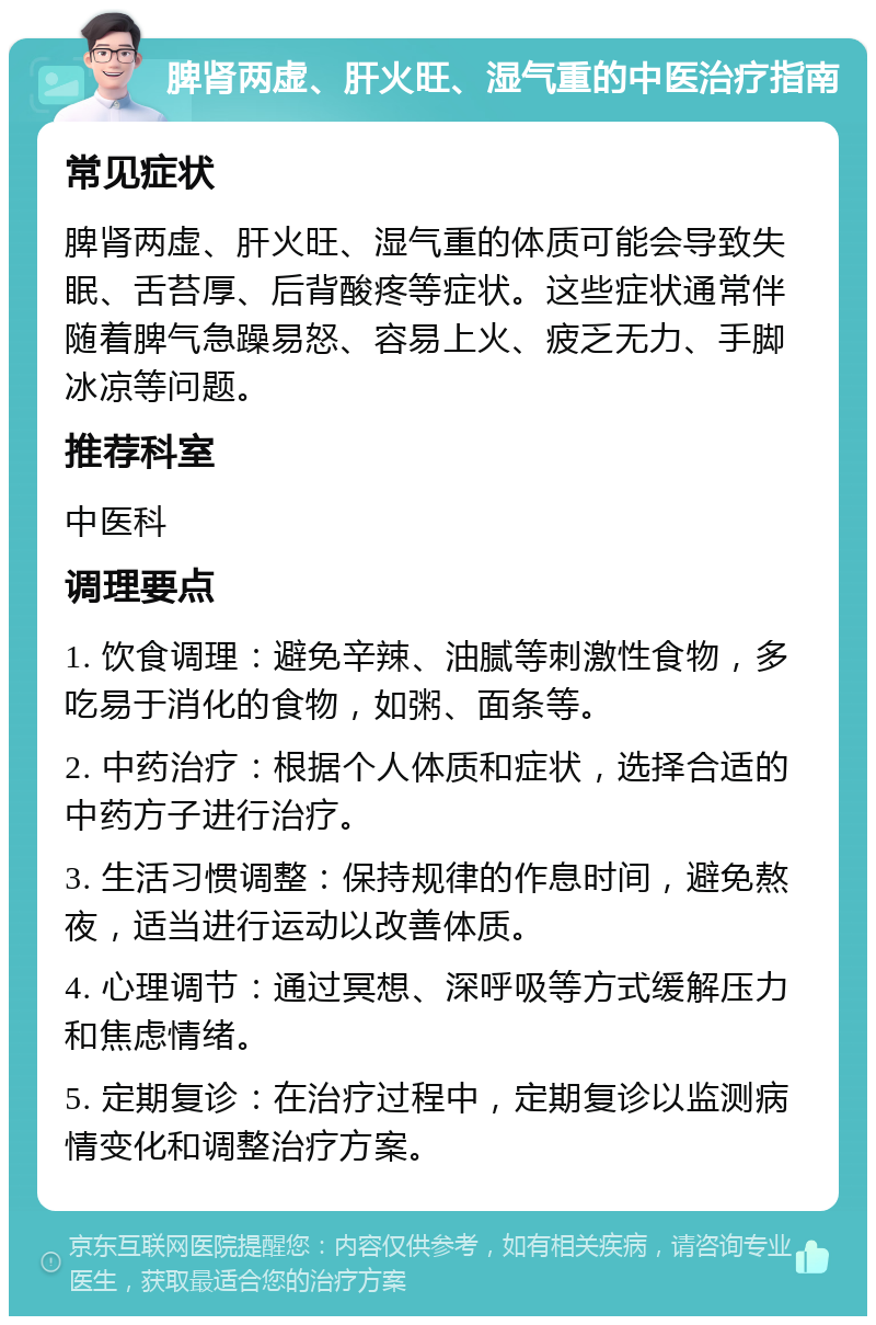 脾肾两虚、肝火旺、湿气重的中医治疗指南 常见症状 脾肾两虚、肝火旺、湿气重的体质可能会导致失眠、舌苔厚、后背酸疼等症状。这些症状通常伴随着脾气急躁易怒、容易上火、疲乏无力、手脚冰凉等问题。 推荐科室 中医科 调理要点 1. 饮食调理：避免辛辣、油腻等刺激性食物，多吃易于消化的食物，如粥、面条等。 2. 中药治疗：根据个人体质和症状，选择合适的中药方子进行治疗。 3. 生活习惯调整：保持规律的作息时间，避免熬夜，适当进行运动以改善体质。 4. 心理调节：通过冥想、深呼吸等方式缓解压力和焦虑情绪。 5. 定期复诊：在治疗过程中，定期复诊以监测病情变化和调整治疗方案。