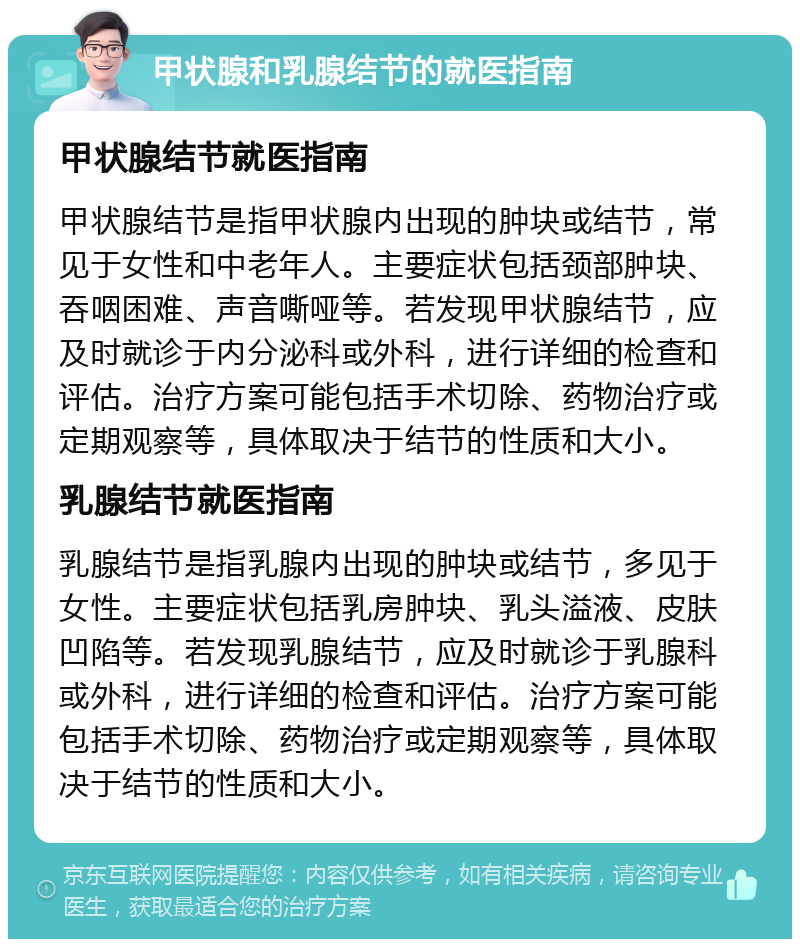 甲状腺和乳腺结节的就医指南 甲状腺结节就医指南 甲状腺结节是指甲状腺内出现的肿块或结节，常见于女性和中老年人。主要症状包括颈部肿块、吞咽困难、声音嘶哑等。若发现甲状腺结节，应及时就诊于内分泌科或外科，进行详细的检查和评估。治疗方案可能包括手术切除、药物治疗或定期观察等，具体取决于结节的性质和大小。 乳腺结节就医指南 乳腺结节是指乳腺内出现的肿块或结节，多见于女性。主要症状包括乳房肿块、乳头溢液、皮肤凹陷等。若发现乳腺结节，应及时就诊于乳腺科或外科，进行详细的检查和评估。治疗方案可能包括手术切除、药物治疗或定期观察等，具体取决于结节的性质和大小。