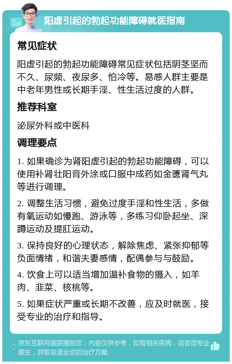 阳虚引起的勃起功能障碍就医指南 常见症状 阳虚引起的勃起功能障碍常见症状包括阴茎坚而不久、尿频、夜尿多、怕冷等。易感人群主要是中老年男性或长期手淫、性生活过度的人群。 推荐科室 泌尿外科或中医科 调理要点 1. 如果确诊为肾阳虚引起的勃起功能障碍，可以使用补肾壮阳膏外涂或口服中成药如金匮肾气丸等进行调理。 2. 调整生活习惯，避免过度手淫和性生活，多做有氧运动如慢跑、游泳等，多练习仰卧起坐、深蹲运动及提肛运动。 3. 保持良好的心理状态，解除焦虑、紧张抑郁等负面情绪，和谐夫妻感情，配偶参与与鼓励。 4. 饮食上可以适当增加温补食物的摄入，如羊肉、韭菜、核桃等。 5. 如果症状严重或长期不改善，应及时就医，接受专业的治疗和指导。