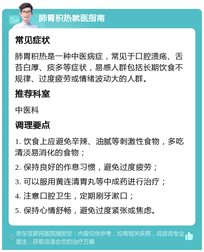 肺胃积热就医指南 常见症状 肺胃积热是一种中医病症，常见于口腔溃疡、舌苔白厚、痰多等症状，易感人群包括长期饮食不规律、过度疲劳或情绪波动大的人群。 推荐科室 中医科 调理要点 1. 饮食上应避免辛辣、油腻等刺激性食物，多吃清淡易消化的食物； 2. 保持良好的作息习惯，避免过度疲劳； 3. 可以服用黄连清胃丸等中成药进行治疗； 4. 注意口腔卫生，定期刷牙漱口； 5. 保持心情舒畅，避免过度紧张或焦虑。