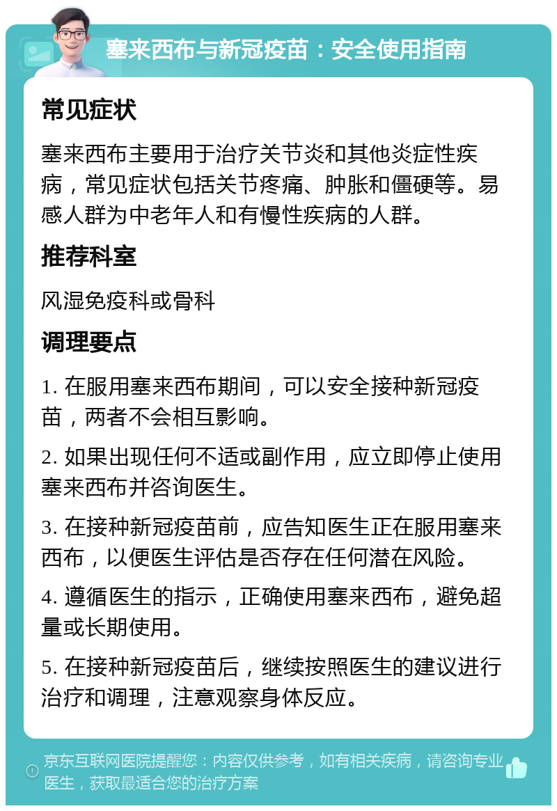 塞来西布与新冠疫苗：安全使用指南 常见症状 塞来西布主要用于治疗关节炎和其他炎症性疾病，常见症状包括关节疼痛、肿胀和僵硬等。易感人群为中老年人和有慢性疾病的人群。 推荐科室 风湿免疫科或骨科 调理要点 1. 在服用塞来西布期间，可以安全接种新冠疫苗，两者不会相互影响。 2. 如果出现任何不适或副作用，应立即停止使用塞来西布并咨询医生。 3. 在接种新冠疫苗前，应告知医生正在服用塞来西布，以便医生评估是否存在任何潜在风险。 4. 遵循医生的指示，正确使用塞来西布，避免超量或长期使用。 5. 在接种新冠疫苗后，继续按照医生的建议进行治疗和调理，注意观察身体反应。