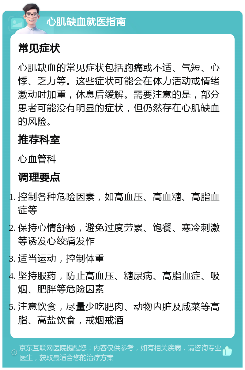 心肌缺血就医指南 常见症状 心肌缺血的常见症状包括胸痛或不适、气短、心悸、乏力等。这些症状可能会在体力活动或情绪激动时加重，休息后缓解。需要注意的是，部分患者可能没有明显的症状，但仍然存在心肌缺血的风险。 推荐科室 心血管科 调理要点 控制各种危险因素，如高血压、高血糖、高脂血症等 保持心情舒畅，避免过度劳累、饱餐、寒冷刺激等诱发心绞痛发作 适当运动，控制体重 坚持服药，防止高血压、糖尿病、高脂血症、吸烟、肥胖等危险因素 注意饮食，尽量少吃肥肉、动物内脏及咸菜等高脂、高盐饮食，戒烟戒酒