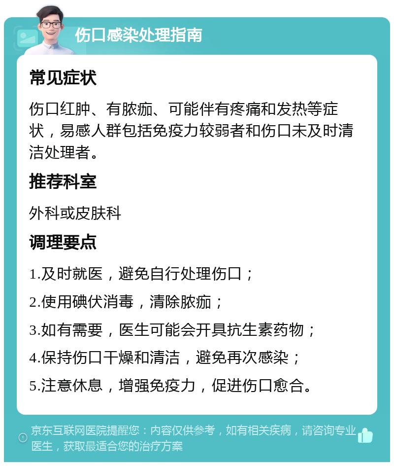 伤口感染处理指南 常见症状 伤口红肿、有脓痂、可能伴有疼痛和发热等症状，易感人群包括免疫力较弱者和伤口未及时清洁处理者。 推荐科室 外科或皮肤科 调理要点 1.及时就医，避免自行处理伤口； 2.使用碘伏消毒，清除脓痂； 3.如有需要，医生可能会开具抗生素药物； 4.保持伤口干燥和清洁，避免再次感染； 5.注意休息，增强免疫力，促进伤口愈合。