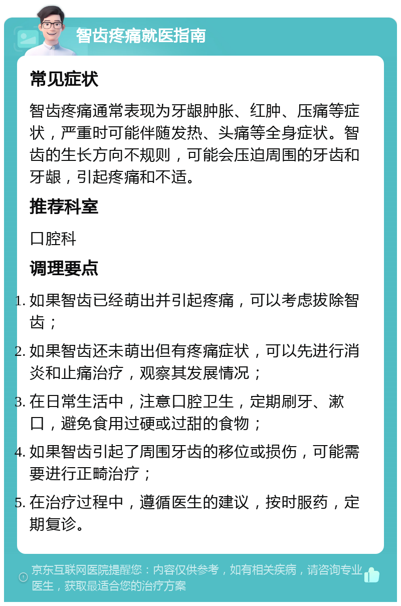 智齿疼痛就医指南 常见症状 智齿疼痛通常表现为牙龈肿胀、红肿、压痛等症状，严重时可能伴随发热、头痛等全身症状。智齿的生长方向不规则，可能会压迫周围的牙齿和牙龈，引起疼痛和不适。 推荐科室 口腔科 调理要点 如果智齿已经萌出并引起疼痛，可以考虑拔除智齿； 如果智齿还未萌出但有疼痛症状，可以先进行消炎和止痛治疗，观察其发展情况； 在日常生活中，注意口腔卫生，定期刷牙、漱口，避免食用过硬或过甜的食物； 如果智齿引起了周围牙齿的移位或损伤，可能需要进行正畸治疗； 在治疗过程中，遵循医生的建议，按时服药，定期复诊。