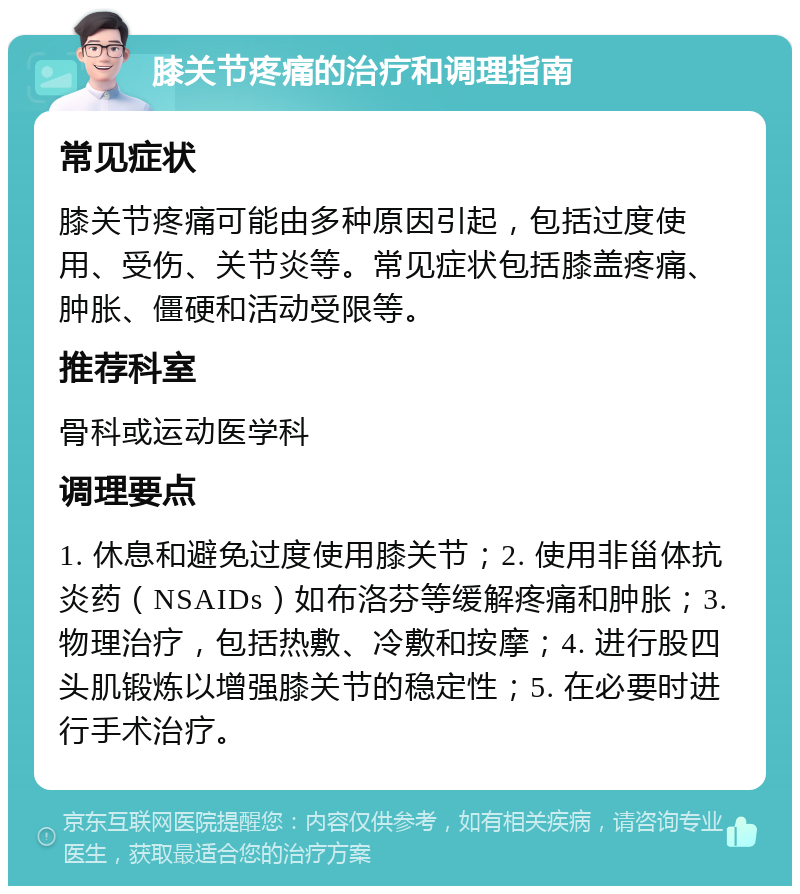 膝关节疼痛的治疗和调理指南 常见症状 膝关节疼痛可能由多种原因引起，包括过度使用、受伤、关节炎等。常见症状包括膝盖疼痛、肿胀、僵硬和活动受限等。 推荐科室 骨科或运动医学科 调理要点 1. 休息和避免过度使用膝关节；2. 使用非甾体抗炎药（NSAIDs）如布洛芬等缓解疼痛和肿胀；3. 物理治疗，包括热敷、冷敷和按摩；4. 进行股四头肌锻炼以增强膝关节的稳定性；5. 在必要时进行手术治疗。