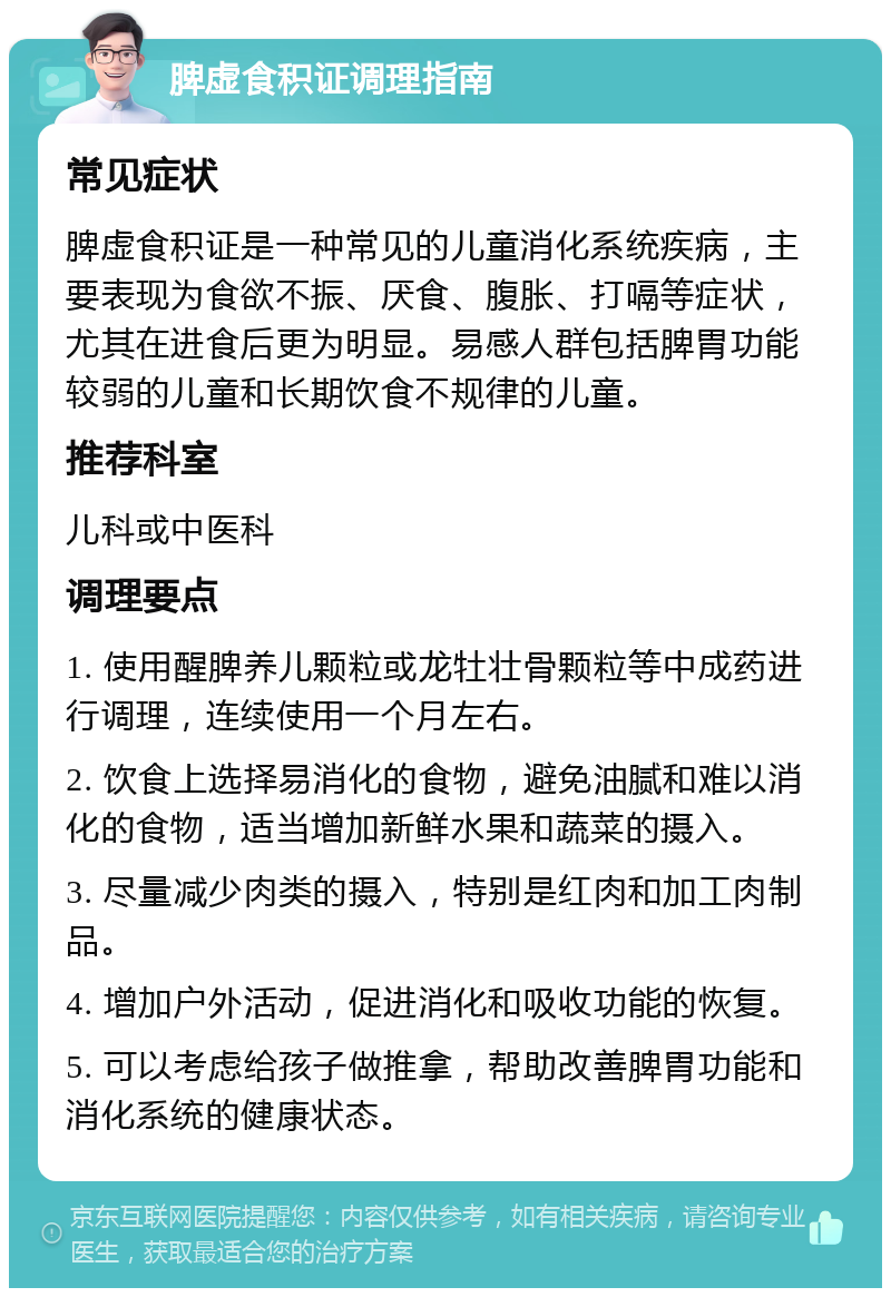 脾虚食积证调理指南 常见症状 脾虚食积证是一种常见的儿童消化系统疾病，主要表现为食欲不振、厌食、腹胀、打嗝等症状，尤其在进食后更为明显。易感人群包括脾胃功能较弱的儿童和长期饮食不规律的儿童。 推荐科室 儿科或中医科 调理要点 1. 使用醒脾养儿颗粒或龙牡壮骨颗粒等中成药进行调理，连续使用一个月左右。 2. 饮食上选择易消化的食物，避免油腻和难以消化的食物，适当增加新鲜水果和蔬菜的摄入。 3. 尽量减少肉类的摄入，特别是红肉和加工肉制品。 4. 增加户外活动，促进消化和吸收功能的恢复。 5. 可以考虑给孩子做推拿，帮助改善脾胃功能和消化系统的健康状态。