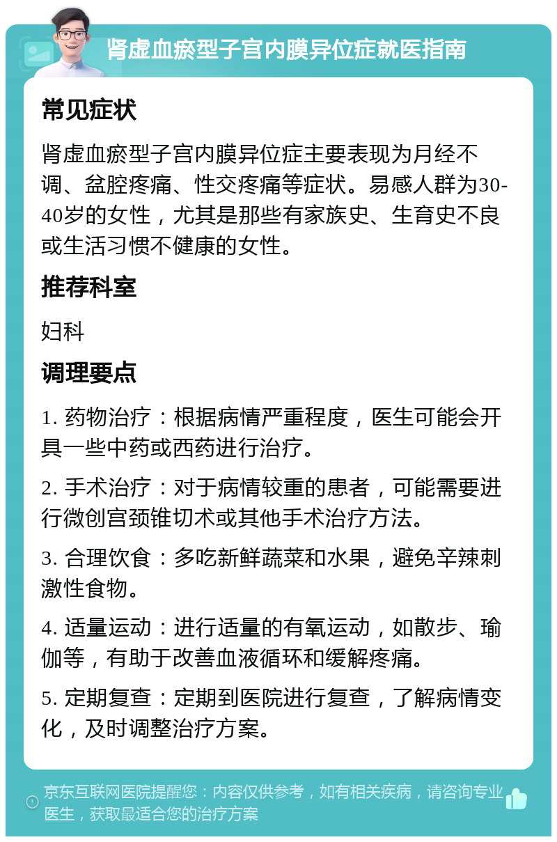 肾虚血瘀型子宫内膜异位症就医指南 常见症状 肾虚血瘀型子宫内膜异位症主要表现为月经不调、盆腔疼痛、性交疼痛等症状。易感人群为30-40岁的女性，尤其是那些有家族史、生育史不良或生活习惯不健康的女性。 推荐科室 妇科 调理要点 1. 药物治疗：根据病情严重程度，医生可能会开具一些中药或西药进行治疗。 2. 手术治疗：对于病情较重的患者，可能需要进行微创宫颈锥切术或其他手术治疗方法。 3. 合理饮食：多吃新鲜蔬菜和水果，避免辛辣刺激性食物。 4. 适量运动：进行适量的有氧运动，如散步、瑜伽等，有助于改善血液循环和缓解疼痛。 5. 定期复查：定期到医院进行复查，了解病情变化，及时调整治疗方案。