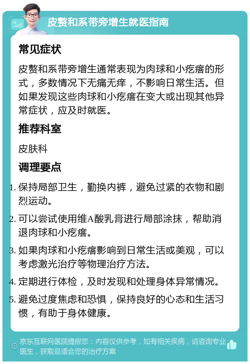 皮赘和系带旁增生就医指南 常见症状 皮赘和系带旁增生通常表现为肉球和小疙瘩的形式，多数情况下无痛无痒，不影响日常生活。但如果发现这些肉球和小疙瘩在变大或出现其他异常症状，应及时就医。 推荐科室 皮肤科 调理要点 保持局部卫生，勤换内裤，避免过紧的衣物和剧烈运动。 可以尝试使用维A酸乳膏进行局部涂抹，帮助消退肉球和小疙瘩。 如果肉球和小疙瘩影响到日常生活或美观，可以考虑激光治疗等物理治疗方法。 定期进行体检，及时发现和处理身体异常情况。 避免过度焦虑和恐惧，保持良好的心态和生活习惯，有助于身体健康。