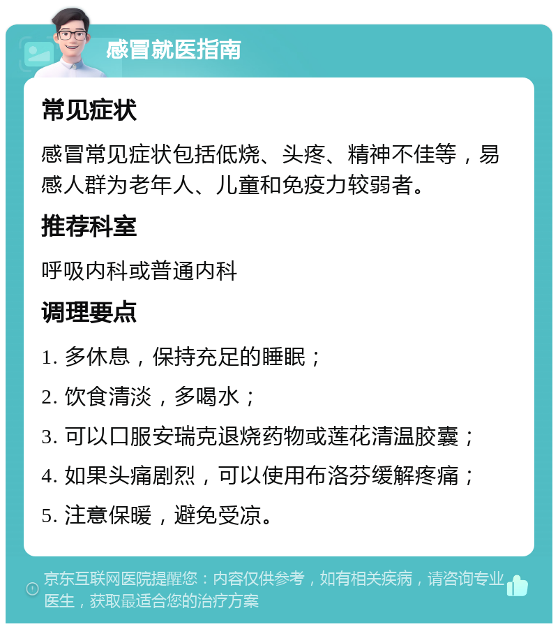 感冒就医指南 常见症状 感冒常见症状包括低烧、头疼、精神不佳等，易感人群为老年人、儿童和免疫力较弱者。 推荐科室 呼吸内科或普通内科 调理要点 1. 多休息，保持充足的睡眠； 2. 饮食清淡，多喝水； 3. 可以口服安瑞克退烧药物或莲花清温胶囊； 4. 如果头痛剧烈，可以使用布洛芬缓解疼痛； 5. 注意保暖，避免受凉。