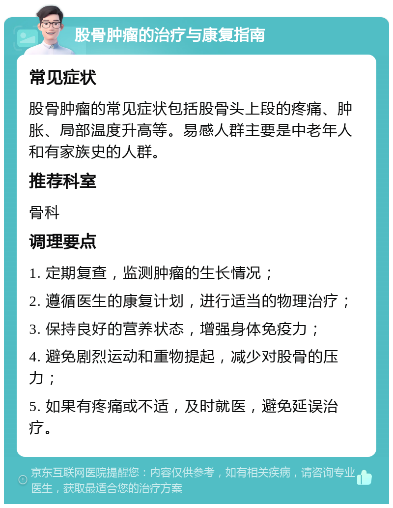 股骨肿瘤的治疗与康复指南 常见症状 股骨肿瘤的常见症状包括股骨头上段的疼痛、肿胀、局部温度升高等。易感人群主要是中老年人和有家族史的人群。 推荐科室 骨科 调理要点 1. 定期复查，监测肿瘤的生长情况； 2. 遵循医生的康复计划，进行适当的物理治疗； 3. 保持良好的营养状态，增强身体免疫力； 4. 避免剧烈运动和重物提起，减少对股骨的压力； 5. 如果有疼痛或不适，及时就医，避免延误治疗。