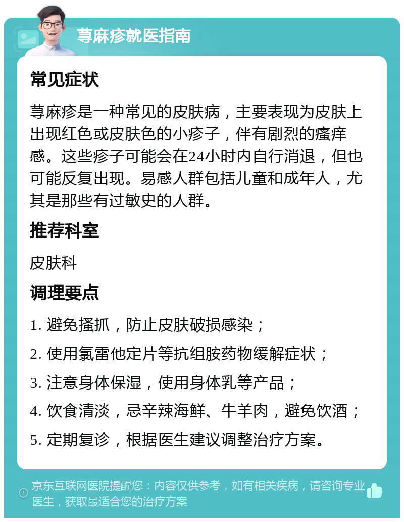 荨麻疹就医指南 常见症状 荨麻疹是一种常见的皮肤病，主要表现为皮肤上出现红色或皮肤色的小疹子，伴有剧烈的瘙痒感。这些疹子可能会在24小时内自行消退，但也可能反复出现。易感人群包括儿童和成年人，尤其是那些有过敏史的人群。 推荐科室 皮肤科 调理要点 1. 避免搔抓，防止皮肤破损感染； 2. 使用氯雷他定片等抗组胺药物缓解症状； 3. 注意身体保湿，使用身体乳等产品； 4. 饮食清淡，忌辛辣海鲜、牛羊肉，避免饮酒； 5. 定期复诊，根据医生建议调整治疗方案。