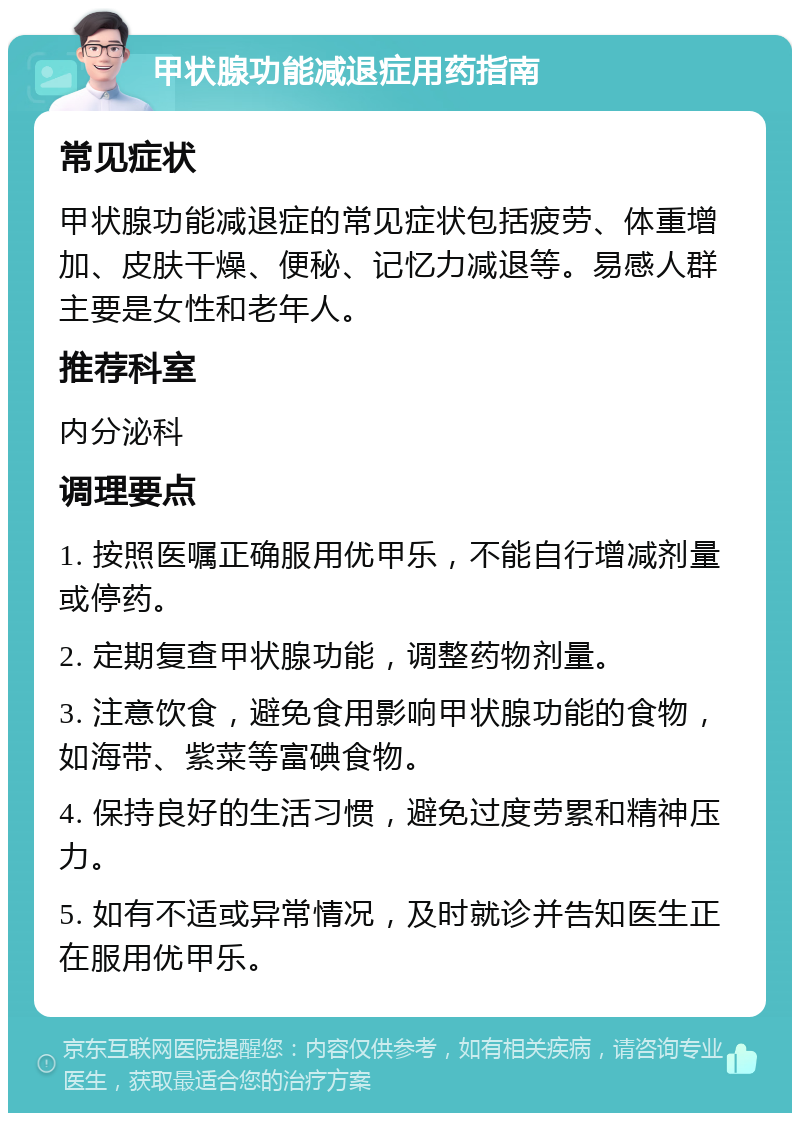 甲状腺功能减退症用药指南 常见症状 甲状腺功能减退症的常见症状包括疲劳、体重增加、皮肤干燥、便秘、记忆力减退等。易感人群主要是女性和老年人。 推荐科室 内分泌科 调理要点 1. 按照医嘱正确服用优甲乐，不能自行增减剂量或停药。 2. 定期复查甲状腺功能，调整药物剂量。 3. 注意饮食，避免食用影响甲状腺功能的食物，如海带、紫菜等富碘食物。 4. 保持良好的生活习惯，避免过度劳累和精神压力。 5. 如有不适或异常情况，及时就诊并告知医生正在服用优甲乐。