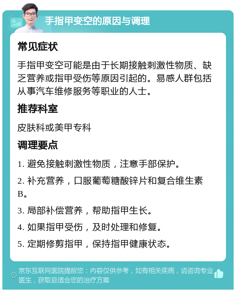 手指甲变空的原因与调理 常见症状 手指甲变空可能是由于长期接触刺激性物质、缺乏营养或指甲受伤等原因引起的。易感人群包括从事汽车维修服务等职业的人士。 推荐科室 皮肤科或美甲专科 调理要点 1. 避免接触刺激性物质，注意手部保护。 2. 补充营养，口服葡萄糖酸锌片和复合维生素B。 3. 局部补偿营养，帮助指甲生长。 4. 如果指甲受伤，及时处理和修复。 5. 定期修剪指甲，保持指甲健康状态。