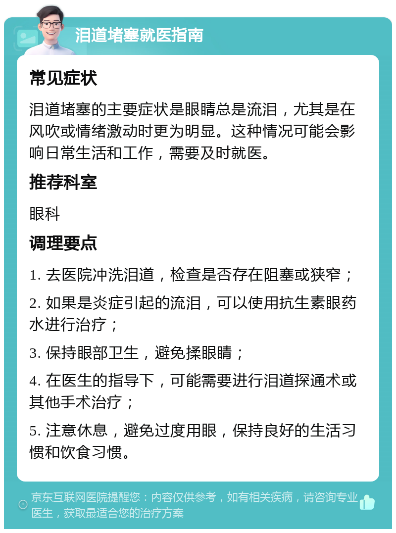 泪道堵塞就医指南 常见症状 泪道堵塞的主要症状是眼睛总是流泪，尤其是在风吹或情绪激动时更为明显。这种情况可能会影响日常生活和工作，需要及时就医。 推荐科室 眼科 调理要点 1. 去医院冲洗泪道，检查是否存在阻塞或狭窄； 2. 如果是炎症引起的流泪，可以使用抗生素眼药水进行治疗； 3. 保持眼部卫生，避免揉眼睛； 4. 在医生的指导下，可能需要进行泪道探通术或其他手术治疗； 5. 注意休息，避免过度用眼，保持良好的生活习惯和饮食习惯。