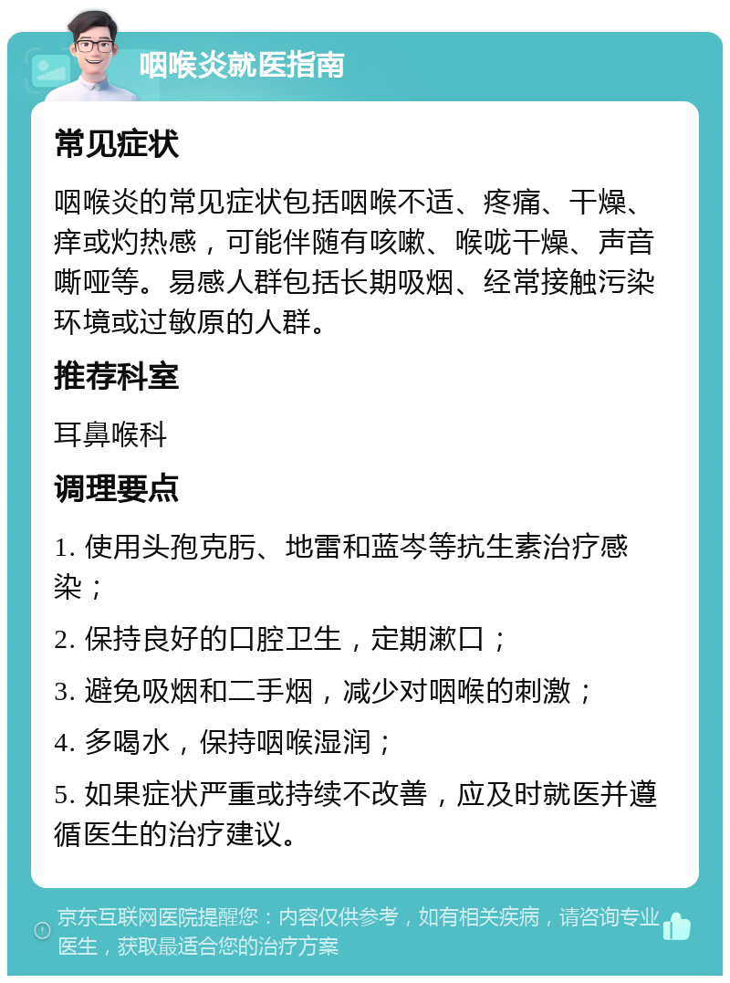 咽喉炎就医指南 常见症状 咽喉炎的常见症状包括咽喉不适、疼痛、干燥、痒或灼热感，可能伴随有咳嗽、喉咙干燥、声音嘶哑等。易感人群包括长期吸烟、经常接触污染环境或过敏原的人群。 推荐科室 耳鼻喉科 调理要点 1. 使用头孢克肟、地雷和蓝岑等抗生素治疗感染； 2. 保持良好的口腔卫生，定期漱口； 3. 避免吸烟和二手烟，减少对咽喉的刺激； 4. 多喝水，保持咽喉湿润； 5. 如果症状严重或持续不改善，应及时就医并遵循医生的治疗建议。