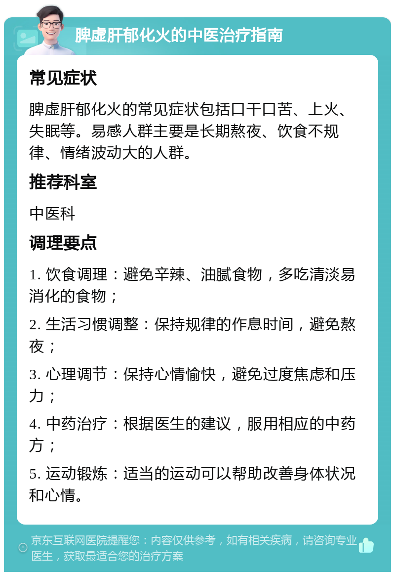 脾虚肝郁化火的中医治疗指南 常见症状 脾虚肝郁化火的常见症状包括口干口苦、上火、失眠等。易感人群主要是长期熬夜、饮食不规律、情绪波动大的人群。 推荐科室 中医科 调理要点 1. 饮食调理：避免辛辣、油腻食物，多吃清淡易消化的食物； 2. 生活习惯调整：保持规律的作息时间，避免熬夜； 3. 心理调节：保持心情愉快，避免过度焦虑和压力； 4. 中药治疗：根据医生的建议，服用相应的中药方； 5. 运动锻炼：适当的运动可以帮助改善身体状况和心情。