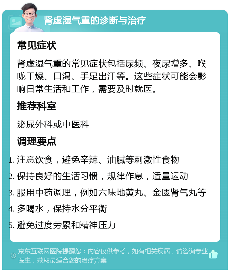 肾虚湿气重的诊断与治疗 常见症状 肾虚湿气重的常见症状包括尿频、夜尿增多、喉咙干燥、口渴、手足出汗等。这些症状可能会影响日常生活和工作，需要及时就医。 推荐科室 泌尿外科或中医科 调理要点 注意饮食，避免辛辣、油腻等刺激性食物 保持良好的生活习惯，规律作息，适量运动 服用中药调理，例如六味地黄丸、金匮肾气丸等 多喝水，保持水分平衡 避免过度劳累和精神压力