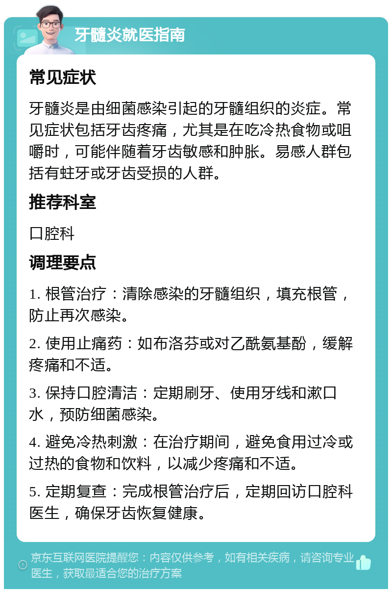 牙髓炎就医指南 常见症状 牙髓炎是由细菌感染引起的牙髓组织的炎症。常见症状包括牙齿疼痛，尤其是在吃冷热食物或咀嚼时，可能伴随着牙齿敏感和肿胀。易感人群包括有蛀牙或牙齿受损的人群。 推荐科室 口腔科 调理要点 1. 根管治疗：清除感染的牙髓组织，填充根管，防止再次感染。 2. 使用止痛药：如布洛芬或对乙酰氨基酚，缓解疼痛和不适。 3. 保持口腔清洁：定期刷牙、使用牙线和漱口水，预防细菌感染。 4. 避免冷热刺激：在治疗期间，避免食用过冷或过热的食物和饮料，以减少疼痛和不适。 5. 定期复查：完成根管治疗后，定期回访口腔科医生，确保牙齿恢复健康。