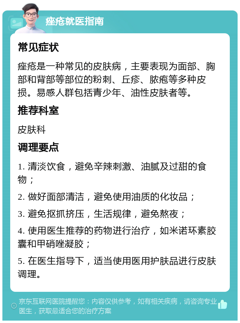 痤疮就医指南 常见症状 痤疮是一种常见的皮肤病，主要表现为面部、胸部和背部等部位的粉刺、丘疹、脓疱等多种皮损。易感人群包括青少年、油性皮肤者等。 推荐科室 皮肤科 调理要点 1. 清淡饮食，避免辛辣刺激、油腻及过甜的食物； 2. 做好面部清洁，避免使用油质的化妆品； 3. 避免抠抓挤压，生活规律，避免熬夜； 4. 使用医生推荐的药物进行治疗，如米诺环素胶囊和甲硝唑凝胶； 5. 在医生指导下，适当使用医用护肤品进行皮肤调理。