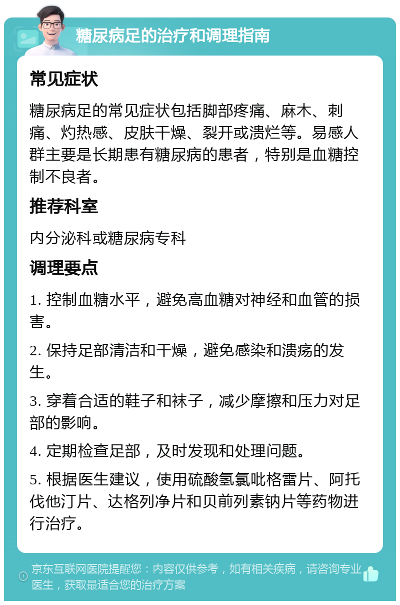 糖尿病足的治疗和调理指南 常见症状 糖尿病足的常见症状包括脚部疼痛、麻木、刺痛、灼热感、皮肤干燥、裂开或溃烂等。易感人群主要是长期患有糖尿病的患者，特别是血糖控制不良者。 推荐科室 内分泌科或糖尿病专科 调理要点 1. 控制血糖水平，避免高血糖对神经和血管的损害。 2. 保持足部清洁和干燥，避免感染和溃疡的发生。 3. 穿着合适的鞋子和袜子，减少摩擦和压力对足部的影响。 4. 定期检查足部，及时发现和处理问题。 5. 根据医生建议，使用硫酸氢氯吡格雷片、阿托伐他汀片、达格列净片和贝前列素钠片等药物进行治疗。