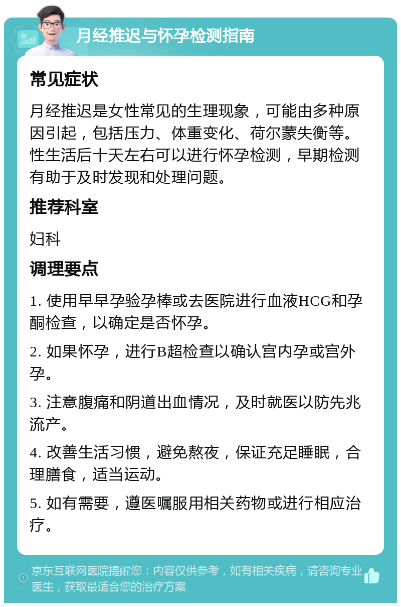 月经推迟与怀孕检测指南 常见症状 月经推迟是女性常见的生理现象，可能由多种原因引起，包括压力、体重变化、荷尔蒙失衡等。性生活后十天左右可以进行怀孕检测，早期检测有助于及时发现和处理问题。 推荐科室 妇科 调理要点 1. 使用早早孕验孕棒或去医院进行血液HCG和孕酮检查，以确定是否怀孕。 2. 如果怀孕，进行B超检查以确认宫内孕或宫外孕。 3. 注意腹痛和阴道出血情况，及时就医以防先兆流产。 4. 改善生活习惯，避免熬夜，保证充足睡眠，合理膳食，适当运动。 5. 如有需要，遵医嘱服用相关药物或进行相应治疗。