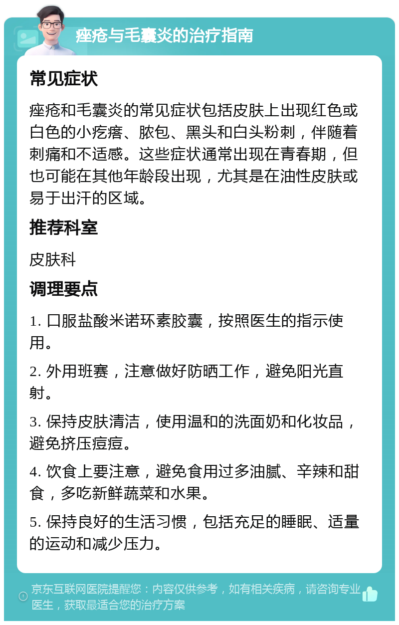 痤疮与毛囊炎的治疗指南 常见症状 痤疮和毛囊炎的常见症状包括皮肤上出现红色或白色的小疙瘩、脓包、黑头和白头粉刺，伴随着刺痛和不适感。这些症状通常出现在青春期，但也可能在其他年龄段出现，尤其是在油性皮肤或易于出汗的区域。 推荐科室 皮肤科 调理要点 1. 口服盐酸米诺环素胶囊，按照医生的指示使用。 2. 外用班赛，注意做好防晒工作，避免阳光直射。 3. 保持皮肤清洁，使用温和的洗面奶和化妆品，避免挤压痘痘。 4. 饮食上要注意，避免食用过多油腻、辛辣和甜食，多吃新鲜蔬菜和水果。 5. 保持良好的生活习惯，包括充足的睡眠、适量的运动和减少压力。