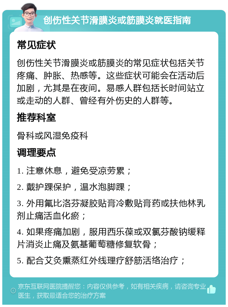 创伤性关节滑膜炎或筋膜炎就医指南 常见症状 创伤性关节滑膜炎或筋膜炎的常见症状包括关节疼痛、肿胀、热感等。这些症状可能会在活动后加剧，尤其是在夜间。易感人群包括长时间站立或走动的人群、曾经有外伤史的人群等。 推荐科室 骨科或风湿免疫科 调理要点 1. 注意休息，避免受凉劳累； 2. 戴护踝保护，温水泡脚踝； 3. 外用氟比洛芬凝胶贴膏冷敷贴膏药或扶他林乳剂止痛活血化瘀； 4. 如果疼痛加剧，服用西乐葆或双氯芬酸钠缓释片消炎止痛及氨基葡萄糖修复软骨； 5. 配合艾灸熏蒸红外线理疗舒筋活络治疗；