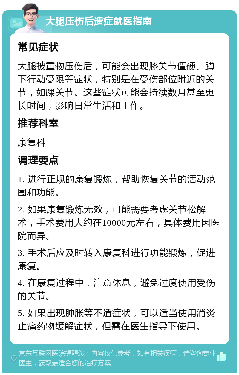 大腿压伤后遗症就医指南 常见症状 大腿被重物压伤后，可能会出现膝关节僵硬、蹲下行动受限等症状，特别是在受伤部位附近的关节，如踝关节。这些症状可能会持续数月甚至更长时间，影响日常生活和工作。 推荐科室 康复科 调理要点 1. 进行正规的康复锻炼，帮助恢复关节的活动范围和功能。 2. 如果康复锻炼无效，可能需要考虑关节松解术，手术费用大约在10000元左右，具体费用因医院而异。 3. 手术后应及时转入康复科进行功能锻炼，促进康复。 4. 在康复过程中，注意休息，避免过度使用受伤的关节。 5. 如果出现肿胀等不适症状，可以适当使用消炎止痛药物缓解症状，但需在医生指导下使用。